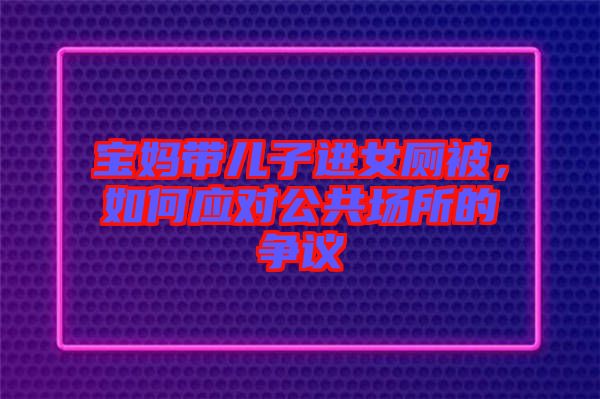 寶媽帶兒子進(jìn)女廁被，如何應(yīng)對公共場所的爭議