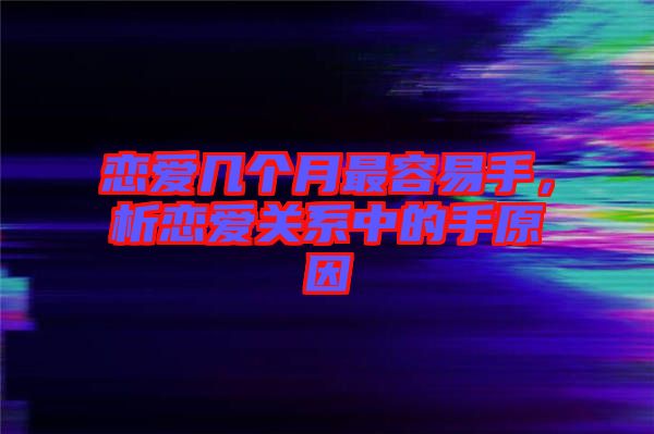 戀愛幾個月最容易手，析戀愛關(guān)系中的手原因