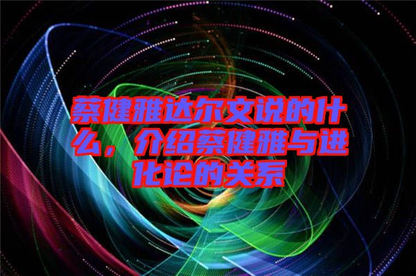 蔡健雅達爾文說的什么，介紹蔡健雅與進化論的關系