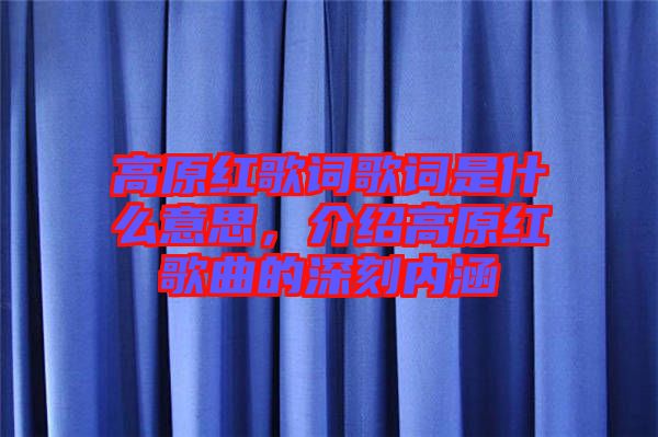高原紅歌詞歌詞是什么意思，介紹高原紅歌曲的深刻內(nèi)涵