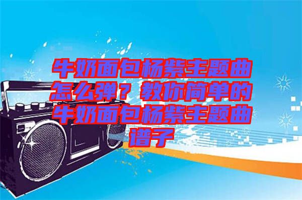 牛奶面包楊紫主題曲怎么彈？教你簡單的牛奶面包楊紫主題曲譜子