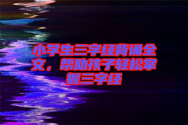 小學(xué)生三字經(jīng)背誦全文，幫助孩子輕松掌握三字經(jīng)