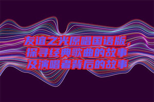 友誼之光原唱國(guó)語(yǔ)版，探尋經(jīng)典歌曲的故事及演唱者背后的故事