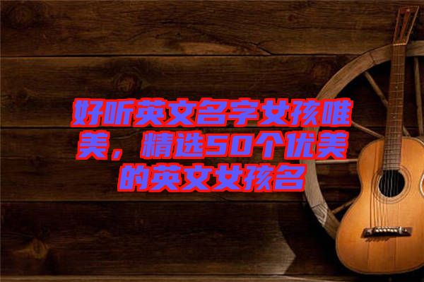 好聽(tīng)英文名字女孩唯美，精選50個(gè)優(yōu)美的英文女孩名