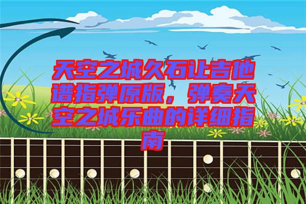 天空之城久石讓吉他譜指彈原版，彈奏天空之城樂曲的詳細(xì)指南