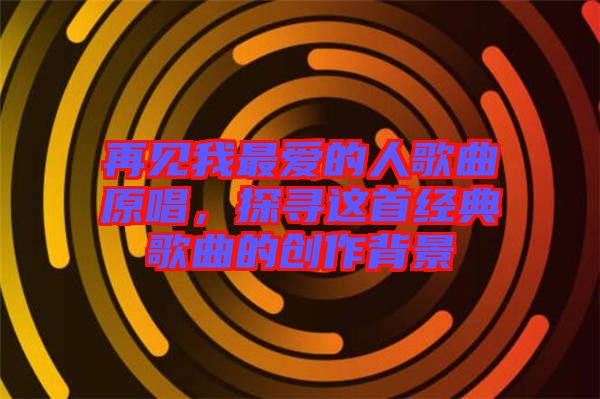 再見我最愛的人歌曲原唱，探尋這首經(jīng)典歌曲的創(chuàng)作背景