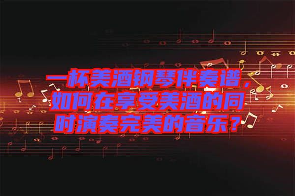 一杯美酒鋼琴伴奏譜，如何在享受美酒的同時演奏完美的音樂？