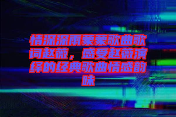 情深深雨蒙蒙歌曲歌詞趙薇，感受趙薇演繹的經(jīng)典歌曲情感韻味