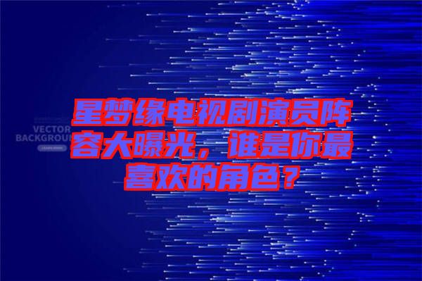 星夢緣電視劇演員陣容大曝光，誰是你最喜歡的角色？