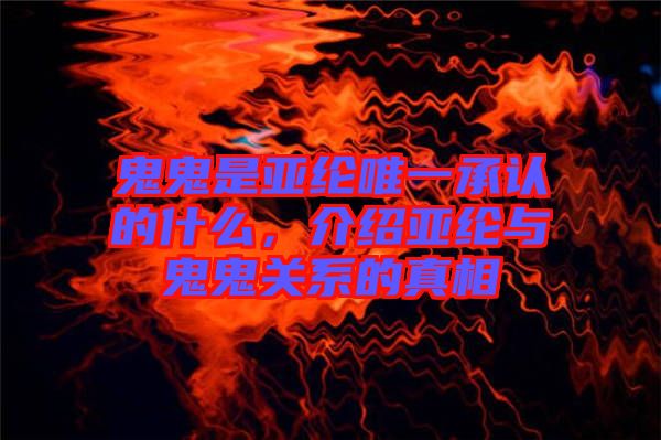 鬼鬼是亞綸唯一承認(rèn)的什么，介紹亞綸與鬼鬼關(guān)系的真相