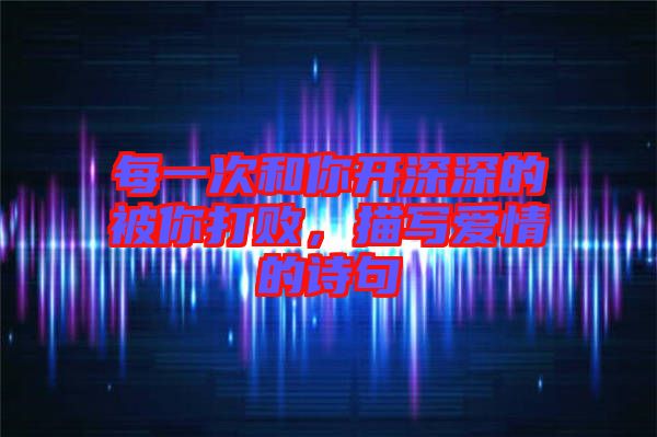 每一次和你開(kāi)深深的被你打敗，描寫(xiě)愛(ài)情的詩(shī)句