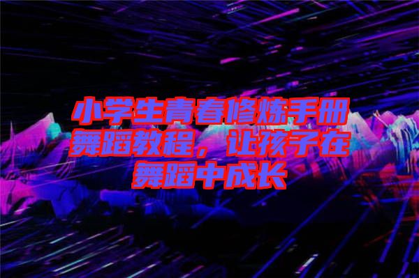 小學生青春修煉手冊舞蹈教程，讓孩子在舞蹈中成長
