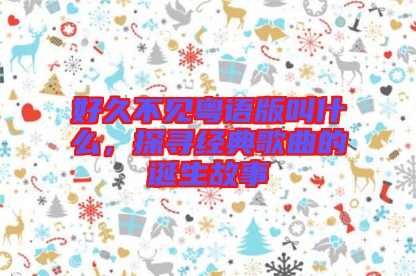 好久不見粵語版叫什么，探尋經(jīng)典歌曲的誕生故事