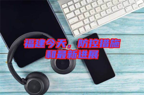 福建今天，防控措施和最新進展
