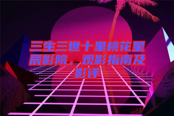 三生三世十里桃花星辰影院，觀影指南及影評
