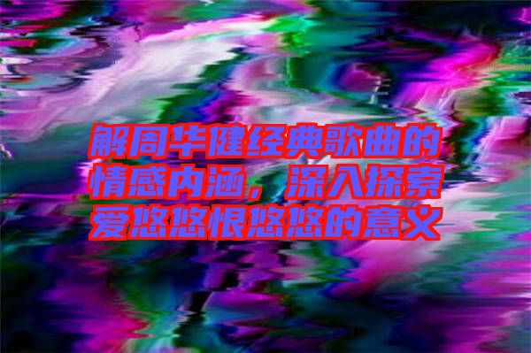 解周華健經典歌曲的情感內涵，深入探索愛悠悠恨悠悠的意義