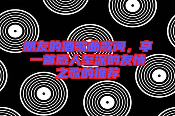 朋友的酒歌曲歌詞，享一首感人至深的友情之歌的推薦