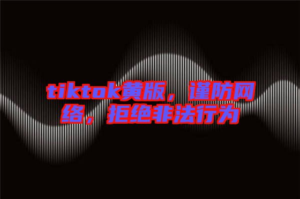 tiktok黃版，謹(jǐn)防網(wǎng)絡(luò)，拒絕非法行為