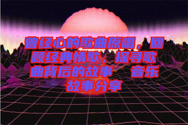 曾經(jīng)心的歌曲原唱，回顧經(jīng)典情歌，探尋歌曲背后的故事  音樂故事分享