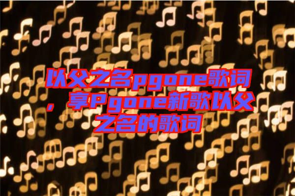 以父之名pgone歌詞，享Pgone新歌以父之名的歌詞
