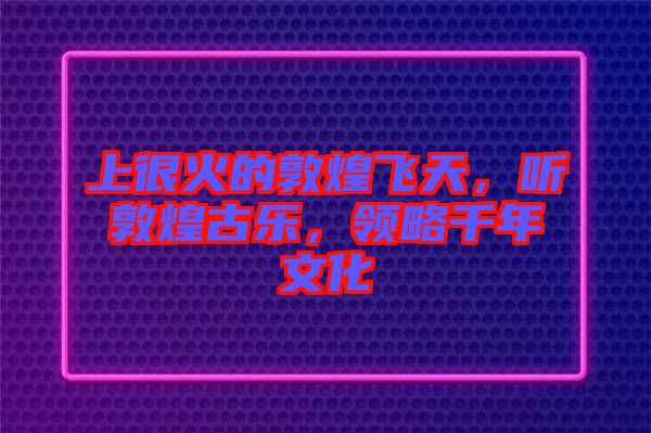 上很火的敦煌飛天，聽敦煌古樂，領(lǐng)略千年文化