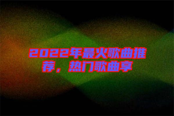 2022年最火歌曲推薦，熱門歌曲享