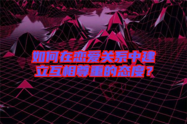 如何在戀愛關(guān)系中建立互相尊重的態(tài)度？