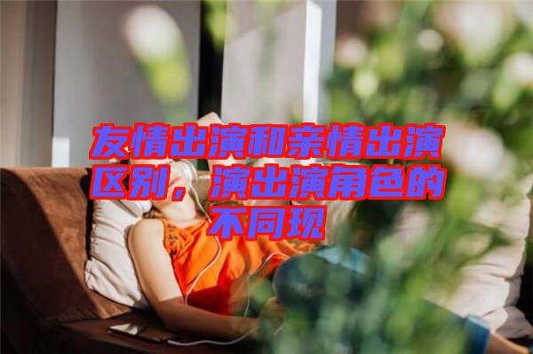 友情出演和親情出演區(qū)別，演出演角色的不同現(xiàn)