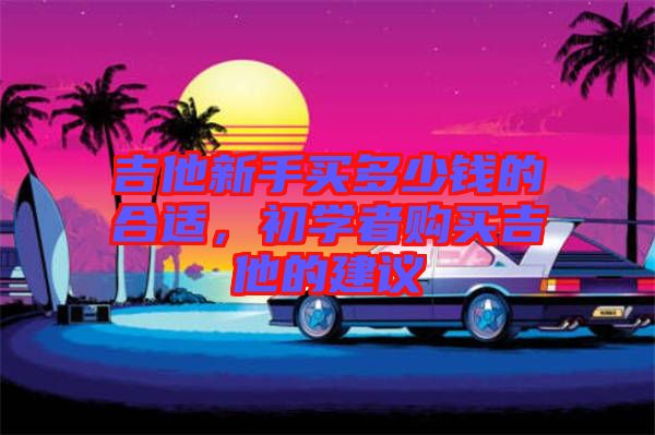 吉他新手買多少錢的合適，初學(xué)者購買吉他的建議