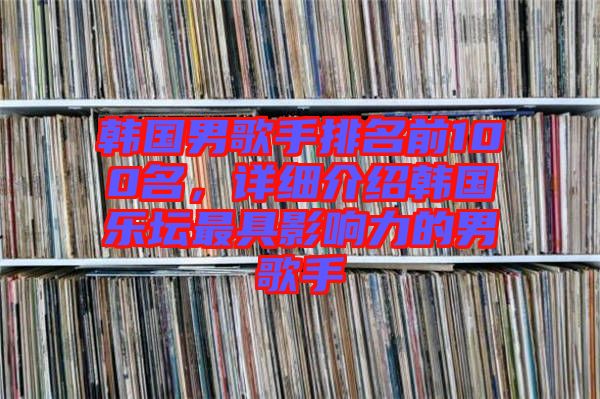 韓國男歌手排名前100名，詳細(xì)介紹韓國樂壇最具影響力的男歌手