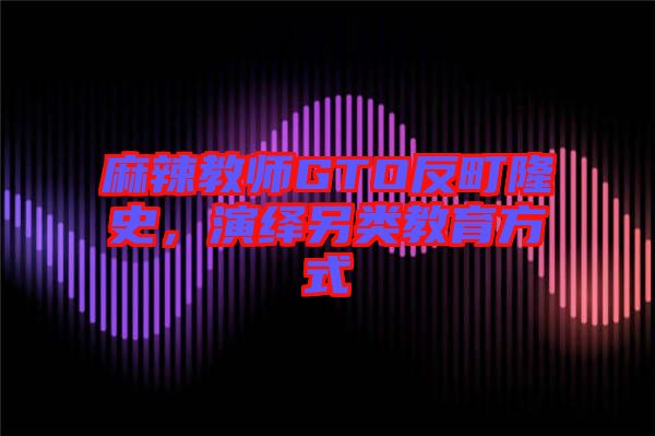 麻辣教師GTO反町隆史，演繹另類(lèi)教育方式