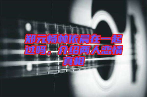 鄭元暢林依晨在一起過嗎，介紹兩人戀情真相
