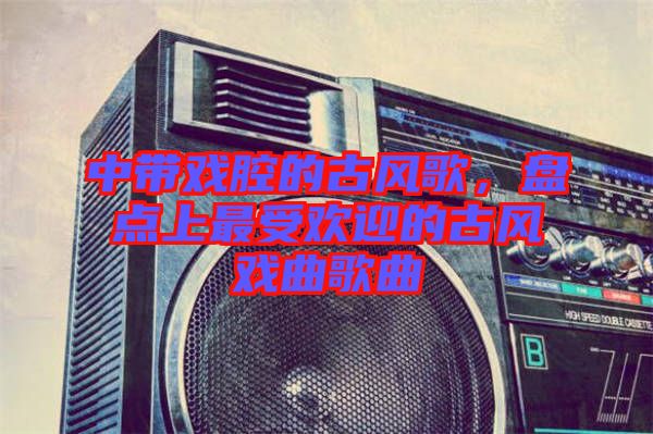 中帶戲腔的古風(fēng)歌，盤點(diǎn)上最受歡迎的古風(fēng)戲曲歌曲