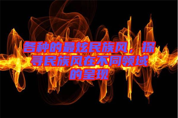各種的最炫民族風，探尋民族風在不同領(lǐng)域的呈現(xiàn)