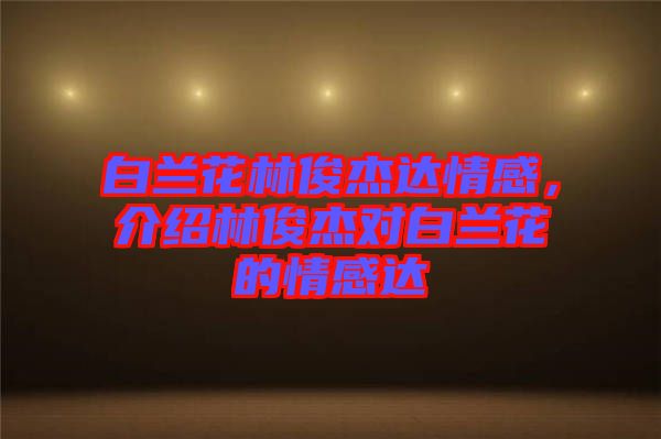 白蘭花林俊杰達情感，介紹林俊杰對白蘭花的情感達