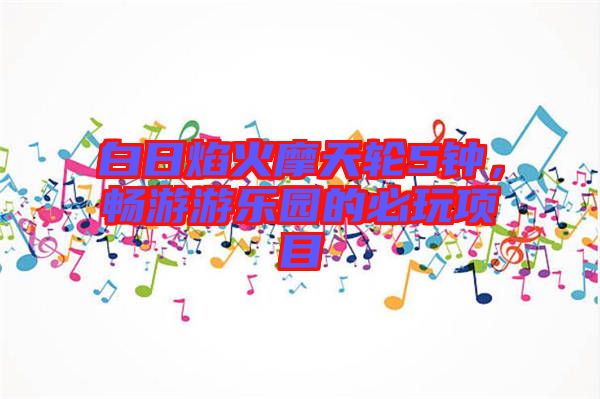 白日焰火摩天輪5鐘，暢游游樂(lè)園的必玩項(xiàng)目