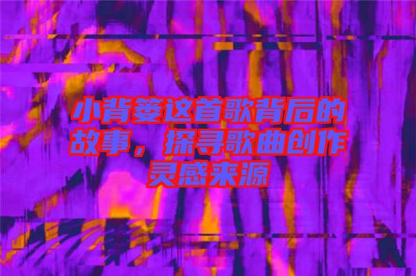 小背簍這首歌背后的故事，探尋歌曲創(chuàng)作靈感來(lái)源