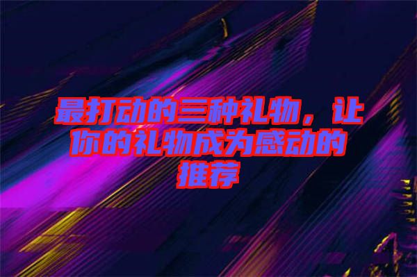 最打動的三種禮物，讓你的禮物成為感動的推薦