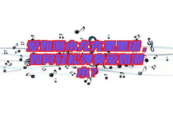 愛如潮水尤克里里譜，如何輕松彈奏愛如潮水？