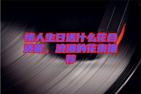 情人生日送什么花合適呢，浪漫的花束推薦