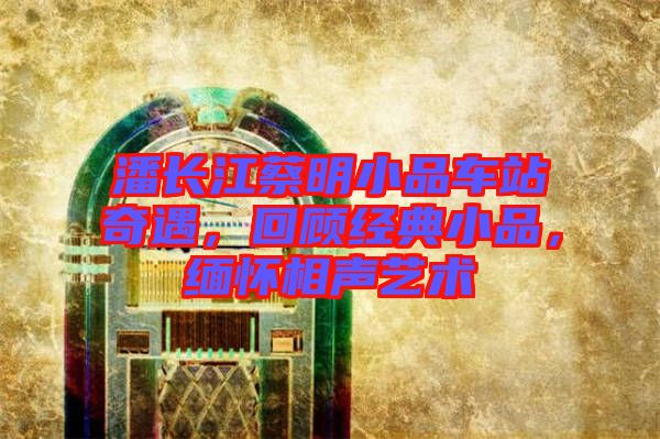 潘長江蔡明小品車站奇遇，回顧經(jīng)典小品，緬懷相聲藝術(shù)