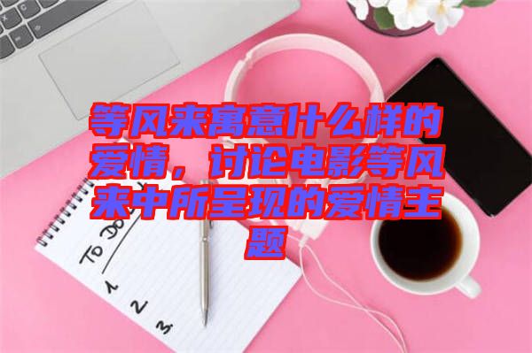 等風(fēng)來寓意什么樣的愛情，討論電影等風(fēng)來中所呈現(xiàn)的愛情主題