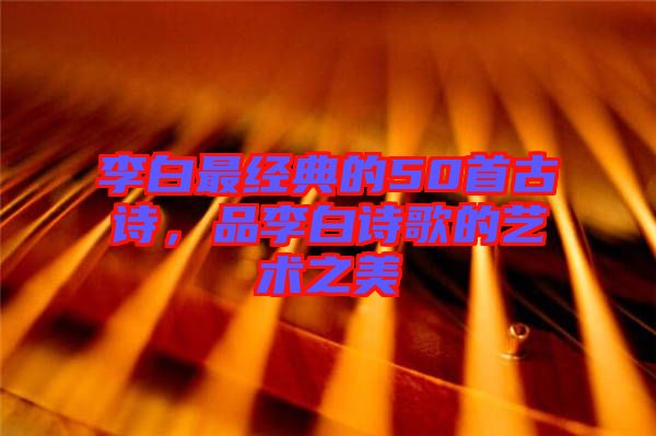 李白最經(jīng)典的50首古詩(shī)，品李白詩(shī)歌的藝術(shù)之美