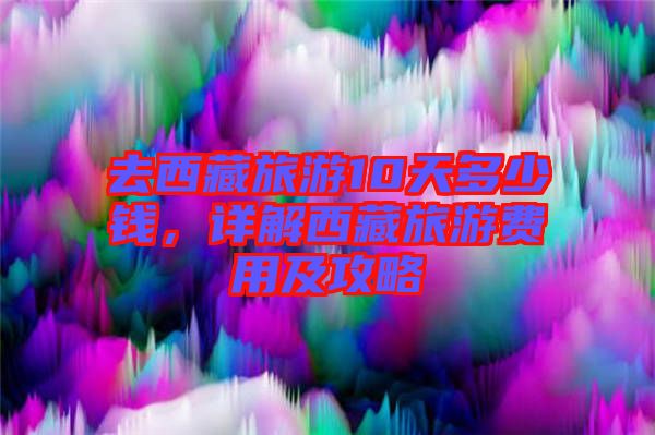 去西藏旅游10天多少錢，詳解西藏旅游費用及攻略