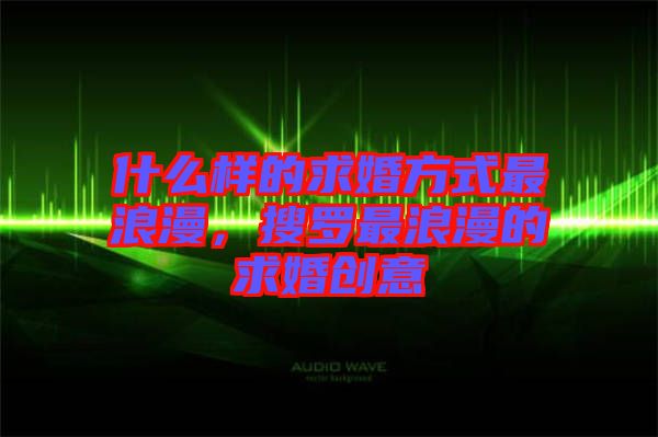 什么樣的求婚方式最浪漫，搜羅最浪漫的求婚創(chuàng)意