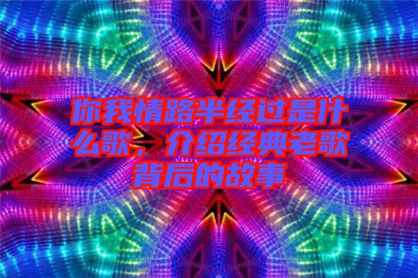 你我情路半經(jīng)過是什么歌，介紹經(jīng)典老歌背后的故事