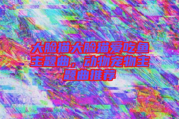 大臉貓大臉貓愛吃魚主題曲，動物寵物主題曲推薦