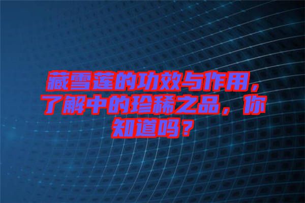 藏雪蓮的功效與作用，了解中的珍稀之品，你知道嗎？