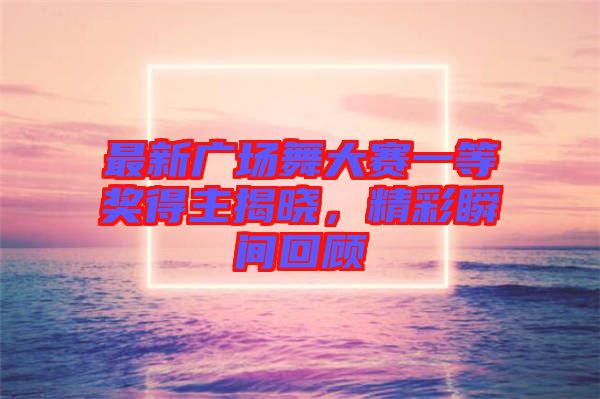 最新廣場舞大賽一等獎得主揭曉，精彩瞬間回顧