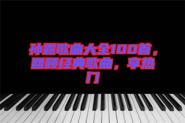 孫露歌曲大全100首，回顧經(jīng)典歌曲，享熱門